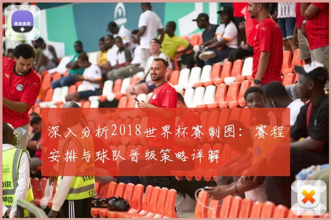 深入分析2018世界杯赛制图：赛程安排与球队晋级策略详解