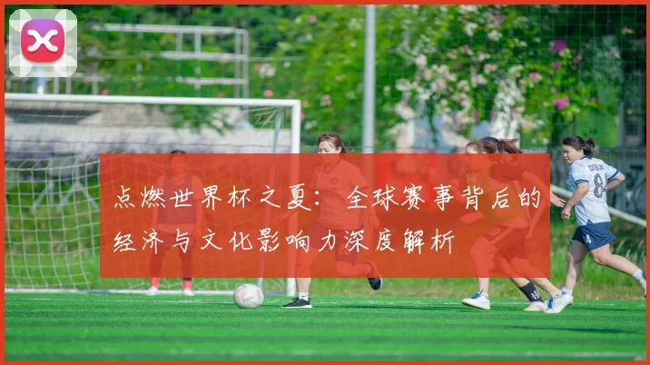 点燃世界杯之夏：全球赛事背后的经济与文化影响力深度解析