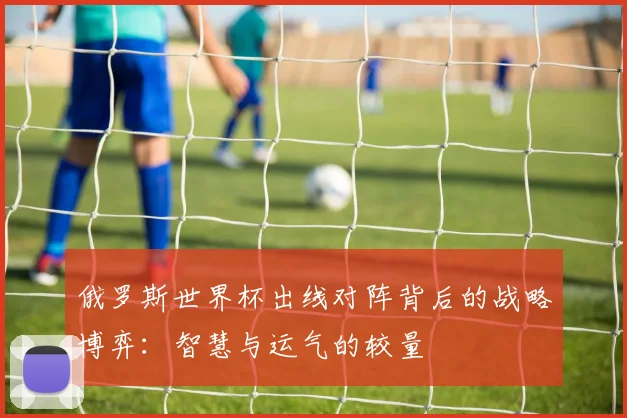 俄罗斯世界杯出线对阵背后的战略博弈：智慧与运气的较量
