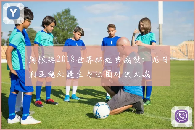 阿根廷2018世界杯经典战役：尼日利亚绝处逢生与法国对攻大战