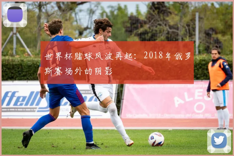 世界杯赌球风波再起：2018年俄罗斯赛场外的阴影