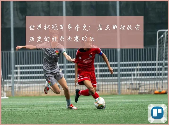 世界杯冠军争夺史：盘点那些改变历史的经典决赛对决