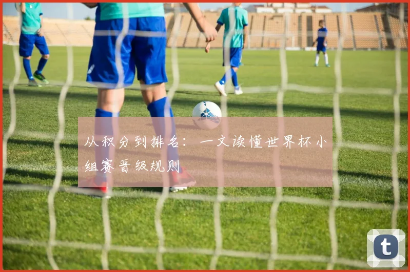 从积分到排名：一文读懂世界杯小组赛晋级规则