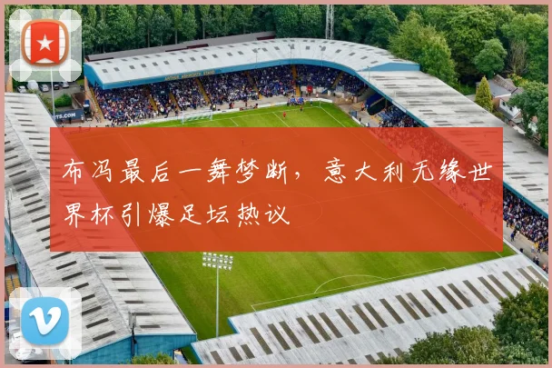 布冯最后一舞梦断,意大利无缘世界杯引爆足坛热议