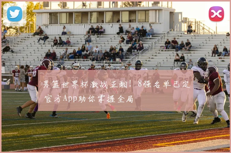 男篮世界杯激战正酣！8强名单已定 官方App助你掌握全局