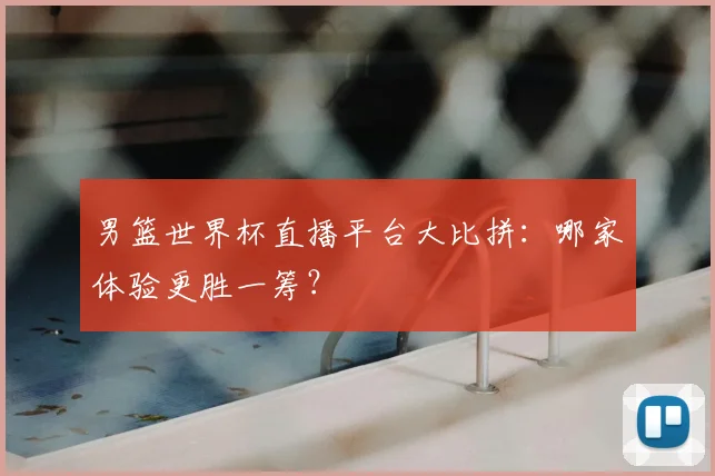 男篮世界杯直播平台大比拼：哪家体验更胜一筹？
