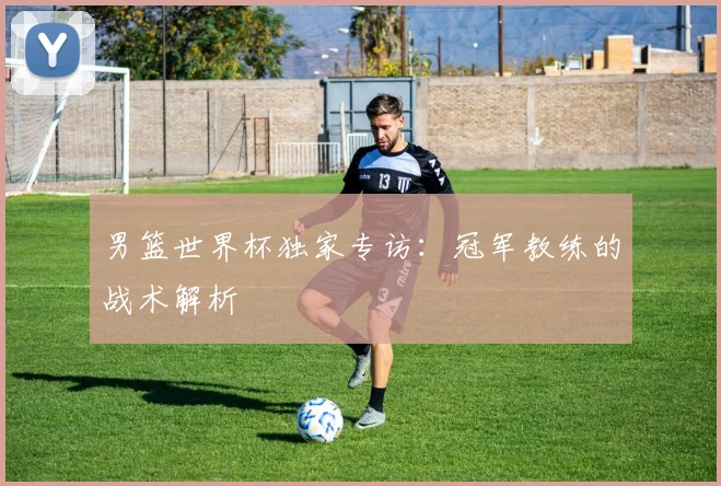 男篮世界杯独家专访：冠军教练的战术解析