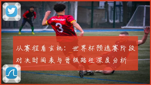 从赛程看玄机：世界杯预选赛阶段对决时间表与晋级路径深度分析