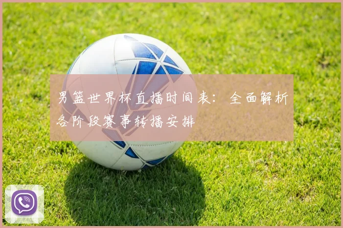 男篮世界杯直播时间表：全面解析各阶段赛事转播安排