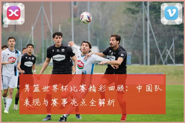 男篮世界杯比赛精彩回顾：中国队表现与赛事亮点全解析