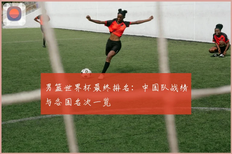 男篮世界杯最终排名：中国队战绩与各国名次一览