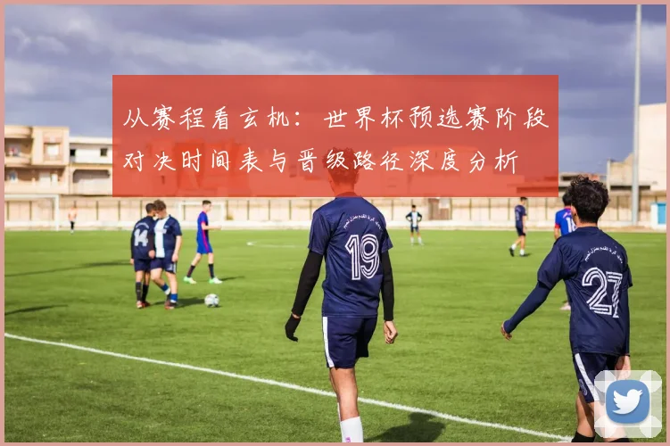 从赛程看玄机：世界杯预选赛阶段对决时间表与晋级路径深度分析