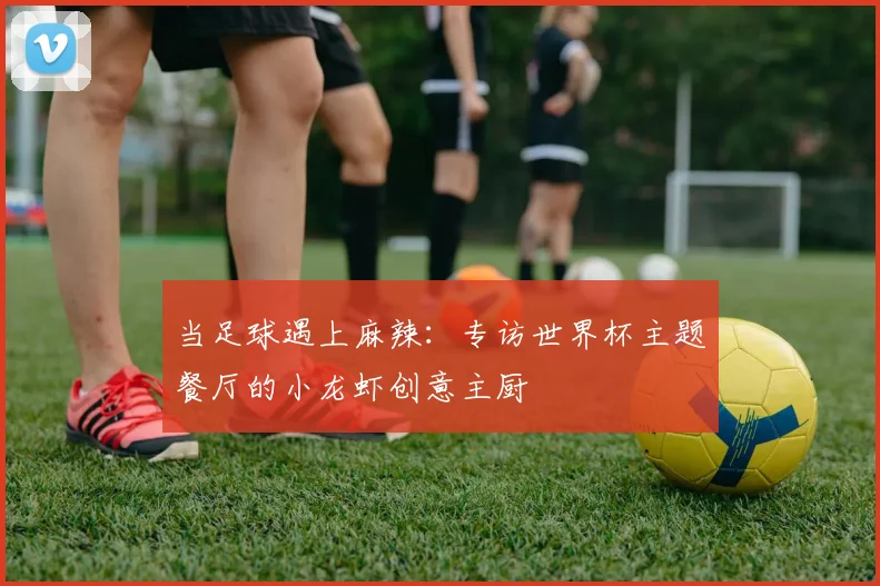 当足球遇上麻辣：专访世界杯主题餐厅的小龙虾创意主厨